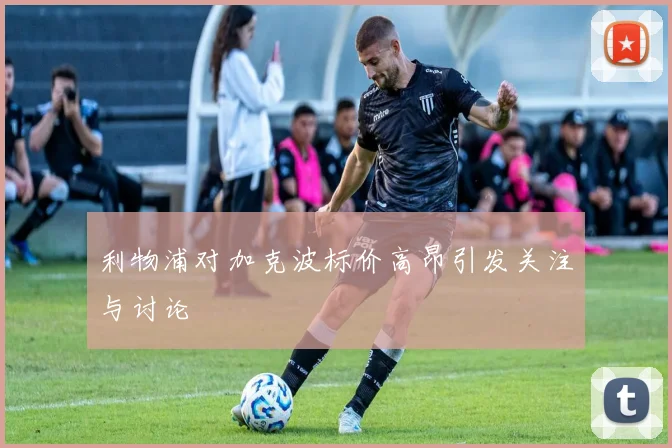 利物浦对加克波标价高昂引发关注与讨论