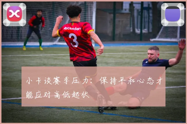 小卡谈赛季压力：保持平和心态才能应对高低起伏