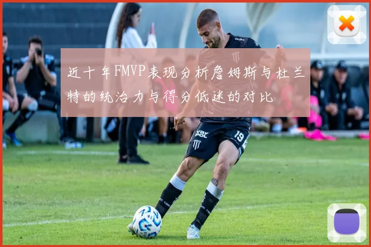 近十年FMVP表现分析詹姆斯与杜兰特的统治力与得分低迷的对比