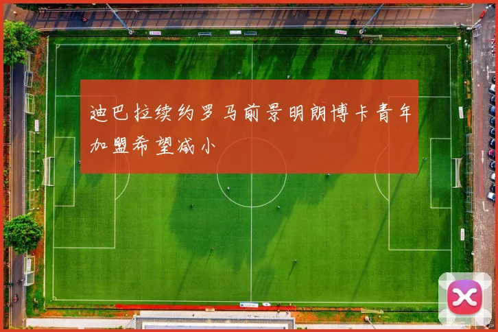迪巴拉续约罗马前景明朗博卡青年加盟希望减小