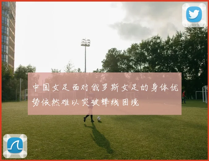 中国女足面对俄罗斯女足的身体优势依然难以突破锋线困境