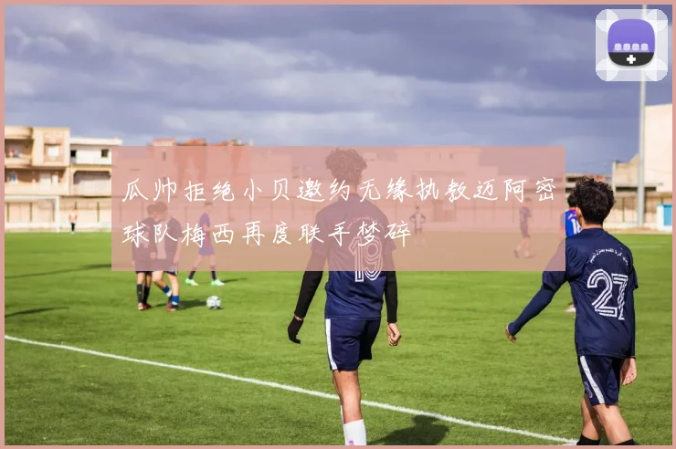 瓜帅拒绝小贝邀约无缘执教迈阿密球队梅西再度联手梦碎
