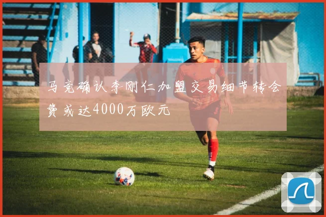 马竞确认李刚仁加盟交易细节转会费或达4000万欧元