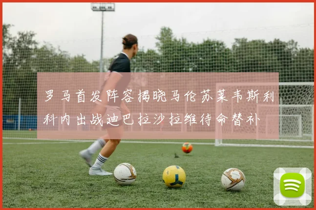 罗马首发阵容揭晓马伦苏莱韦斯利科内出战迪巴拉沙拉维待命替补