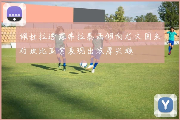 佩杜拉透露弗拉泰西倾向尤文国米对坎比亚索表现出浓厚兴趣