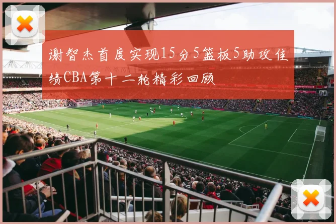谢智杰首度实现15分5篮板5助攻佳绩CBA第十二轮精彩回顾