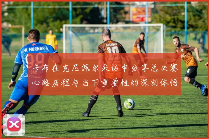 卡布在克尼佩尔采访中分享总决赛心路历程与当下重要性的深刻体悟