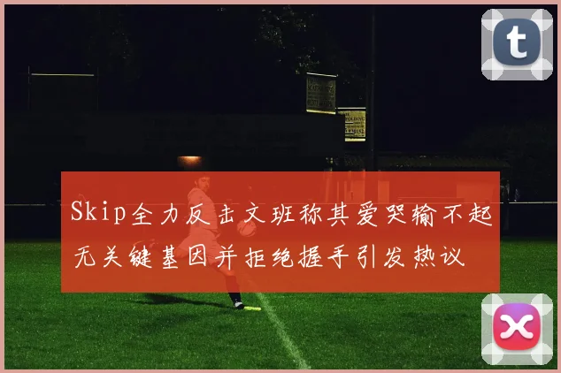 Skip全力反击文班称其爱哭输不起无关键基因并拒绝握手引发热议