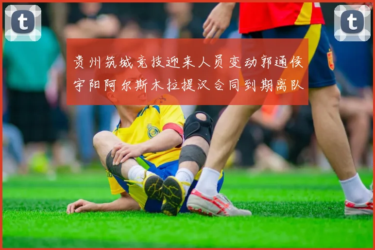 贵州筑城竞技迎来人员变动郭通侯宇阳阿尔斯木拉提汉合同到期离队