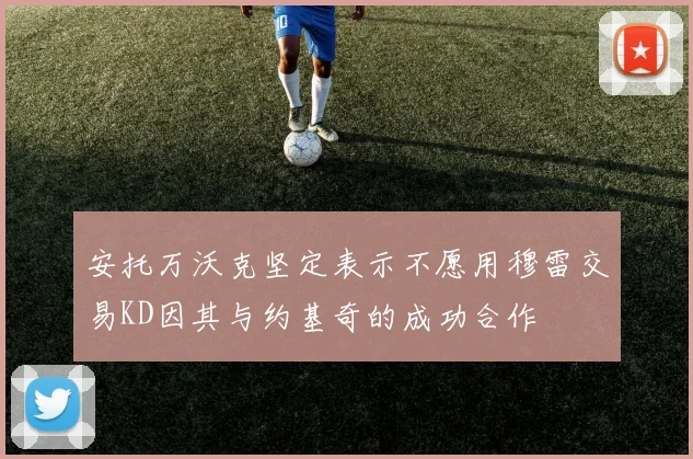 安托万沃克坚定表示不愿用穆雷交易KD因其与约基奇的成功合作