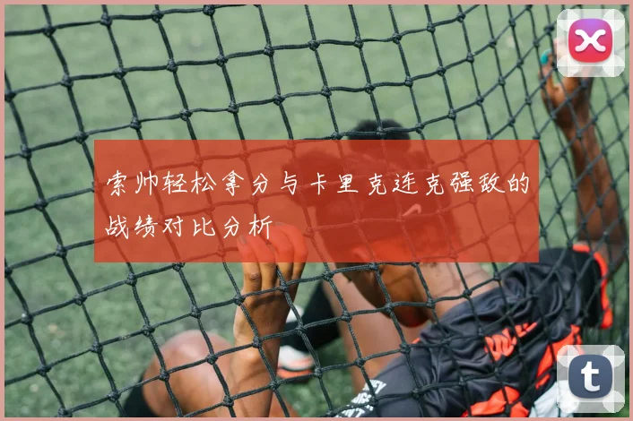 索帅轻松拿分与卡里克连克强敌的战绩对比分析