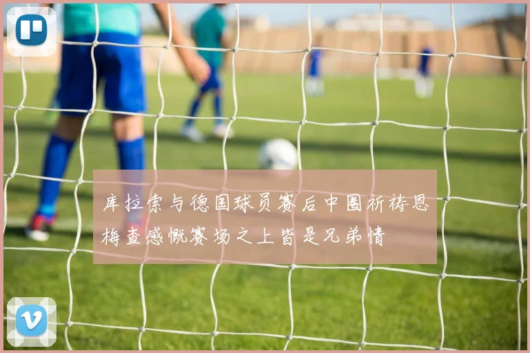 库拉索与德国球员赛后中圈祈祷恩梅查感慨赛场之上皆是兄弟情