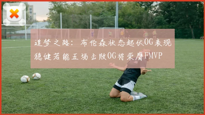 追梦之路：布伦森状态起伏OG表现稳健若能五场击败OG将荣膺FMVP