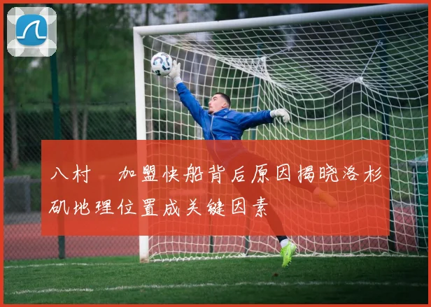 八村塁加盟快船背后原因揭晓洛杉矶地理位置成关键因素