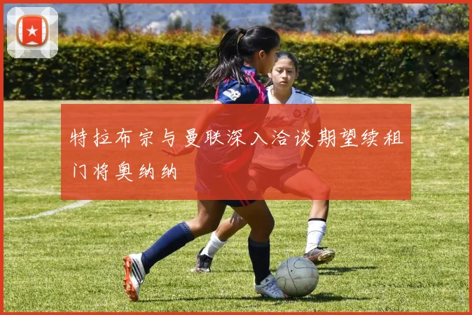 特拉布宗与曼联深入洽谈期望续租门将奥纳纳