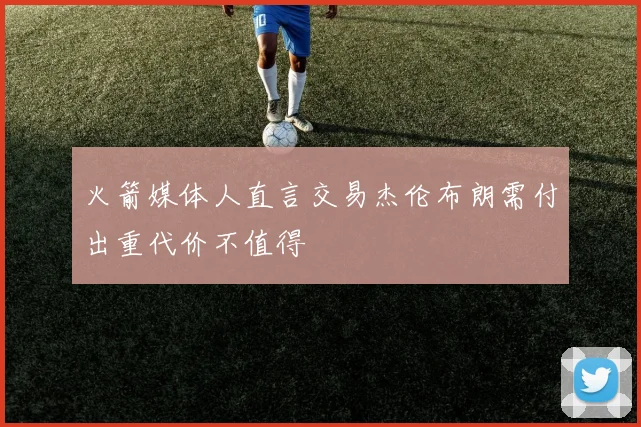火箭媒体人直言交易杰伦布朗需付出重代价不值得